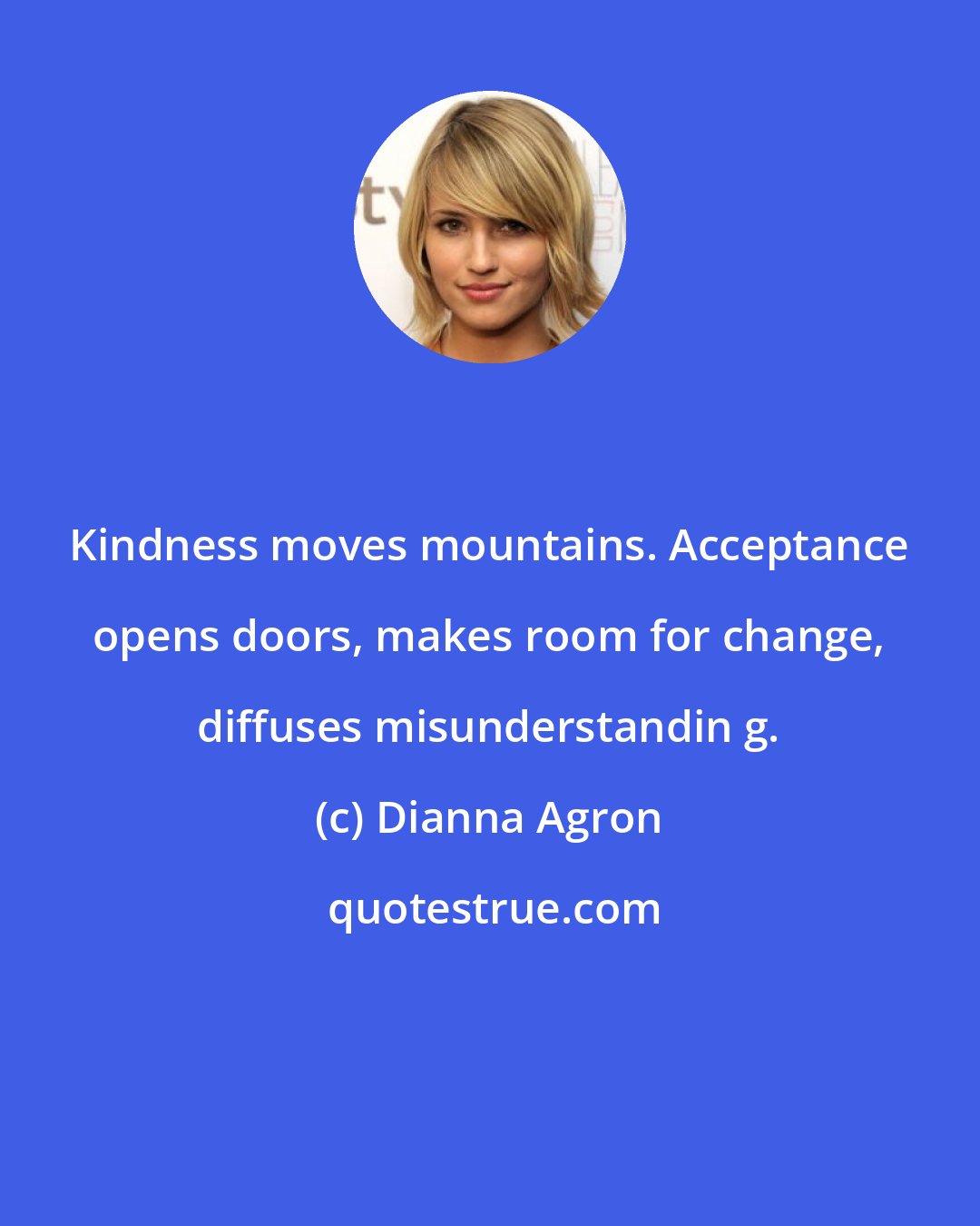 Dianna Agron: Kindness moves mountains. Acceptance opens doors, makes room for change, diffuses misunderstandin g.