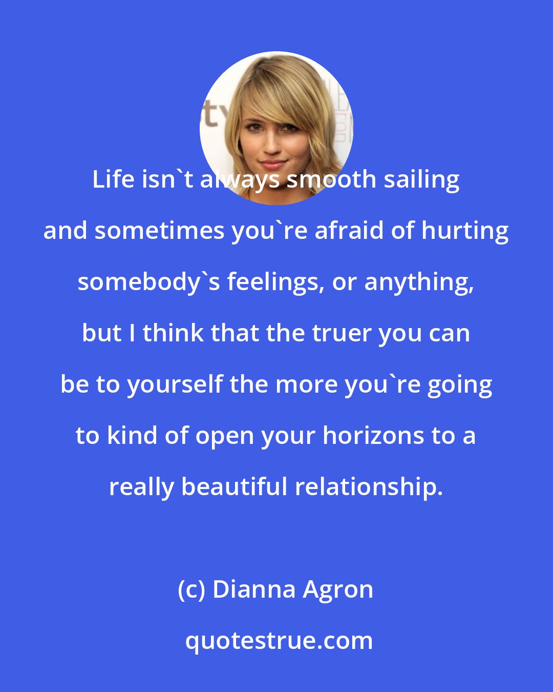 Dianna Agron: Life isn't always smooth sailing and sometimes you're afraid of hurting somebody's feelings, or anything, but I think that the truer you can be to yourself the more you're going to kind of open your horizons to a really beautiful relationship.