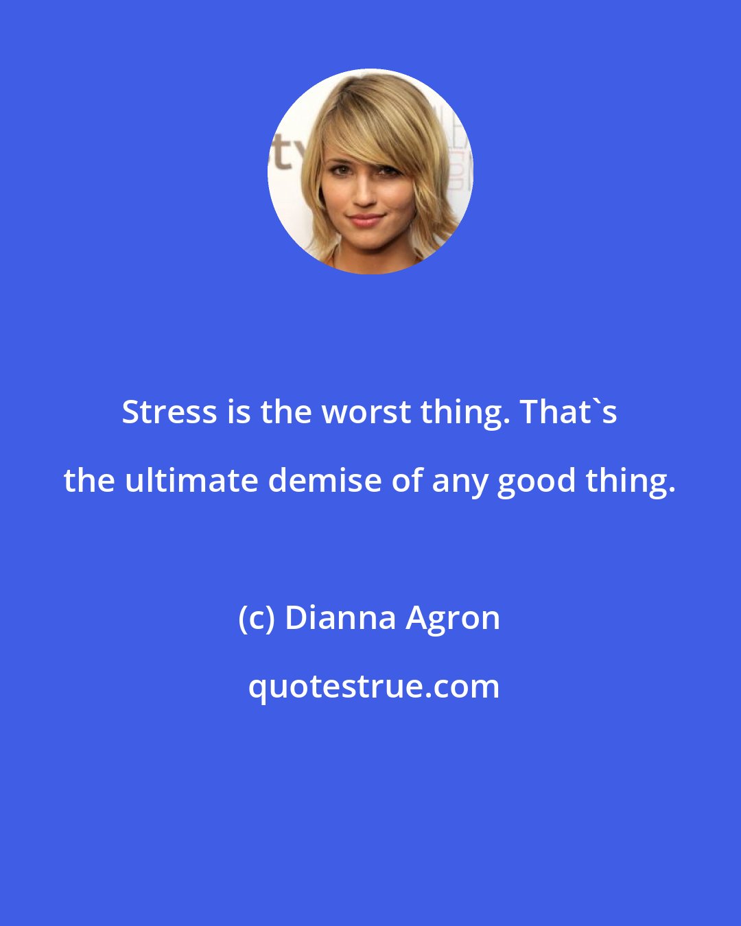 Dianna Agron: Stress is the worst thing. That's the ultimate demise of any good thing.