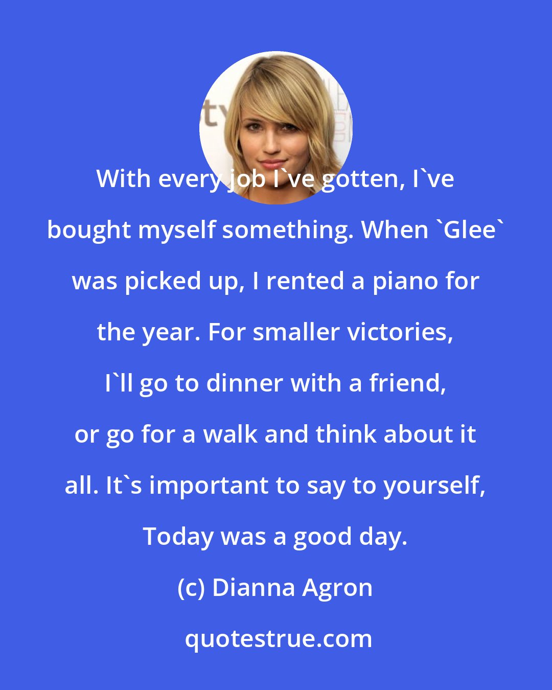 Dianna Agron: With every job I've gotten, I've bought myself something. When 'Glee' was picked up, I rented a piano for the year. For smaller victories, I'll go to dinner with a friend, or go for a walk and think about it all. It's important to say to yourself, Today was a good day.