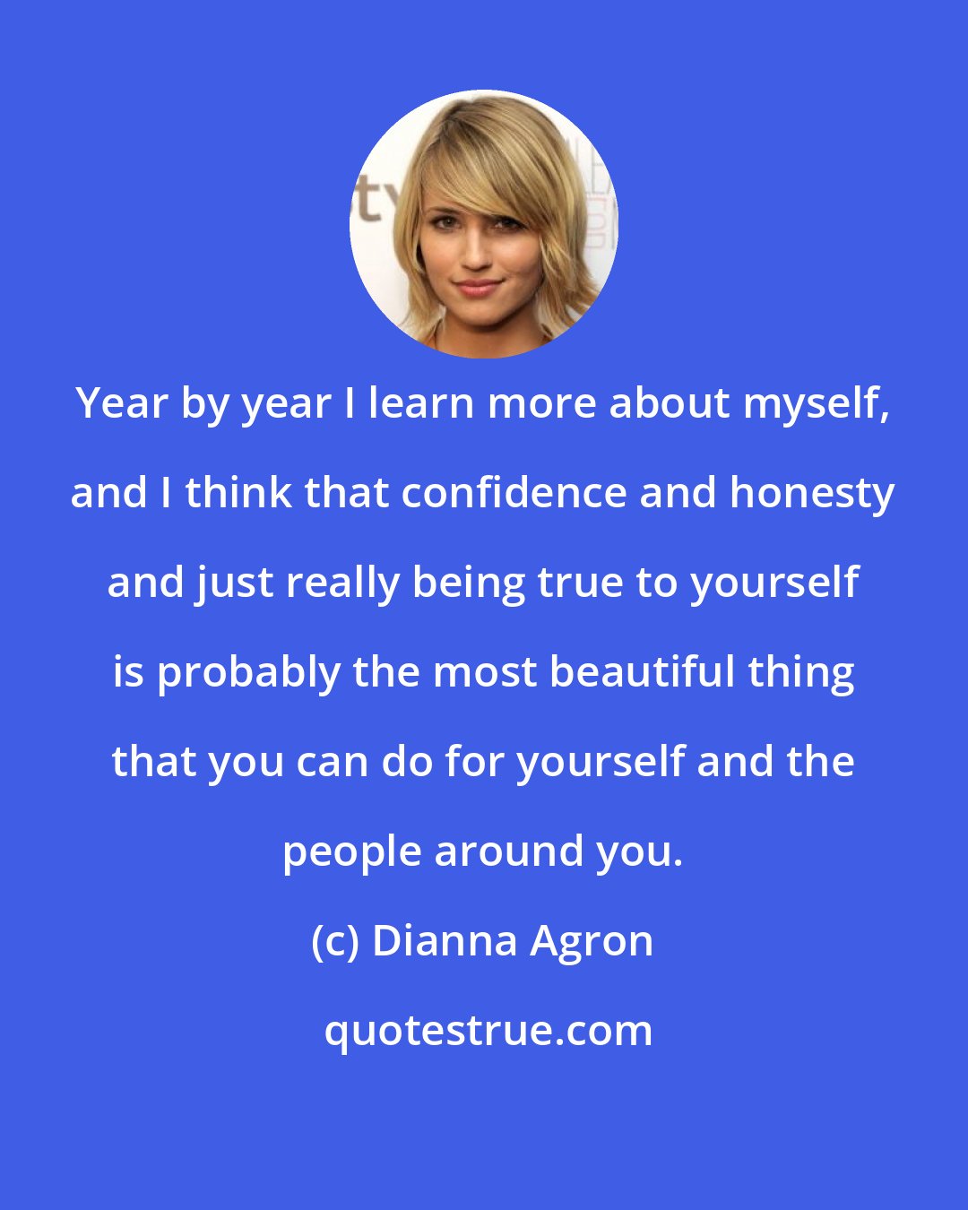 Dianna Agron: Year by year I learn more about myself, and I think that confidence and honesty and just really being true to yourself is probably the most beautiful thing that you can do for yourself and the people around you.