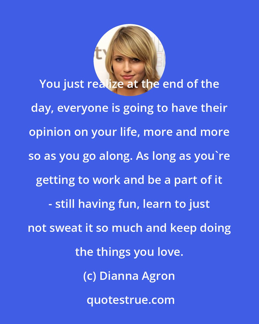 Dianna Agron: You just realize at the end of the day, everyone is going to have their opinion on your life, more and more so as you go along. As long as you're getting to work and be a part of it - still having fun, learn to just not sweat it so much and keep doing the things you love.