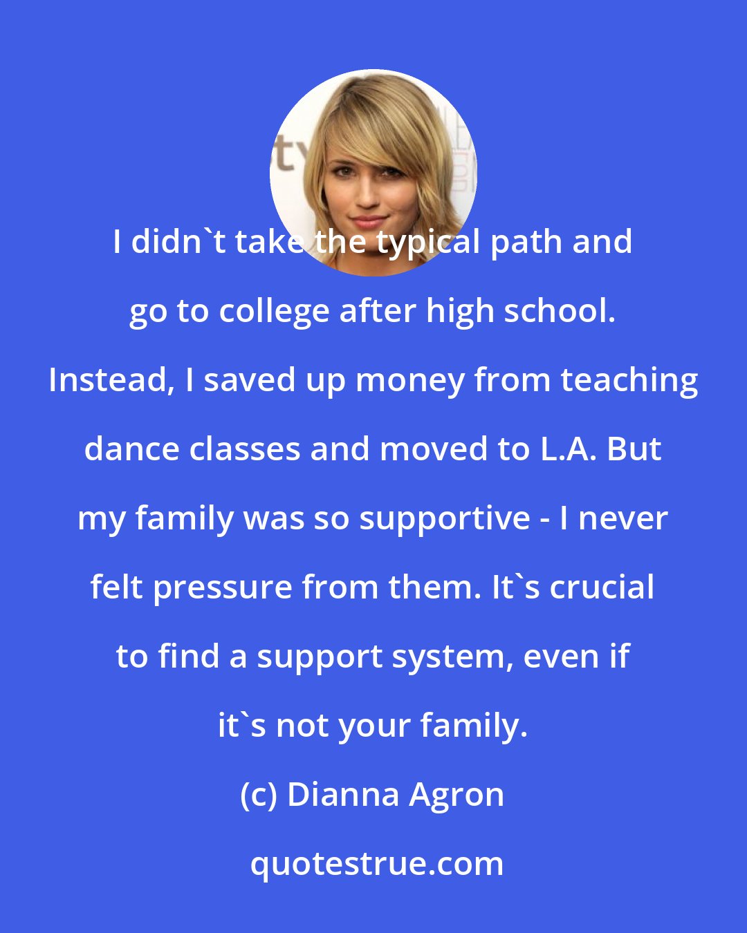 Dianna Agron: I didn't take the typical path and go to college after high school. Instead, I saved up money from teaching dance classes and moved to L.A. But my family was so supportive - I never felt pressure from them. It's crucial to find a support system, even if it's not your family.