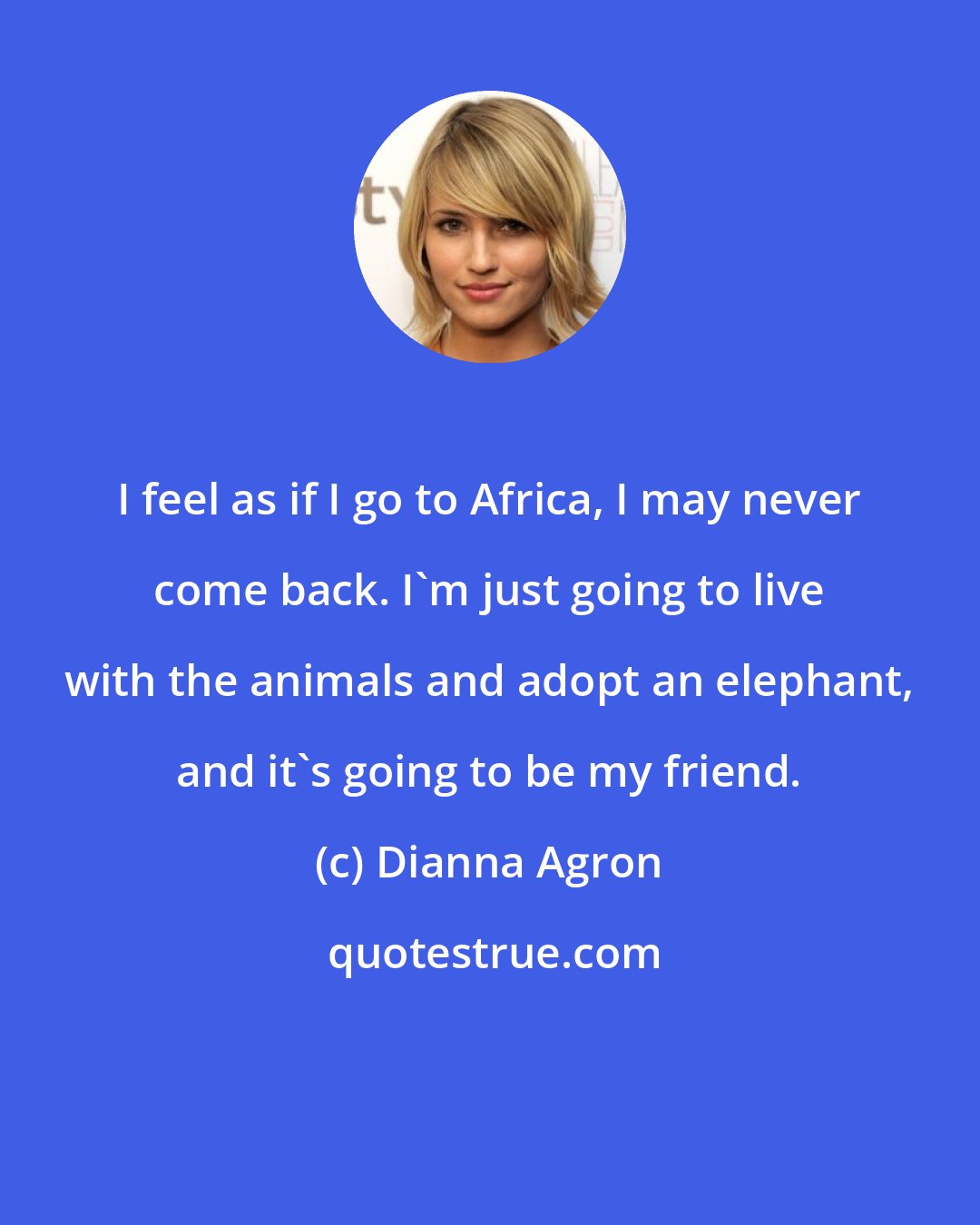 Dianna Agron: I feel as if I go to Africa, I may never come back. I'm just going to live with the animals and adopt an elephant, and it's going to be my friend.