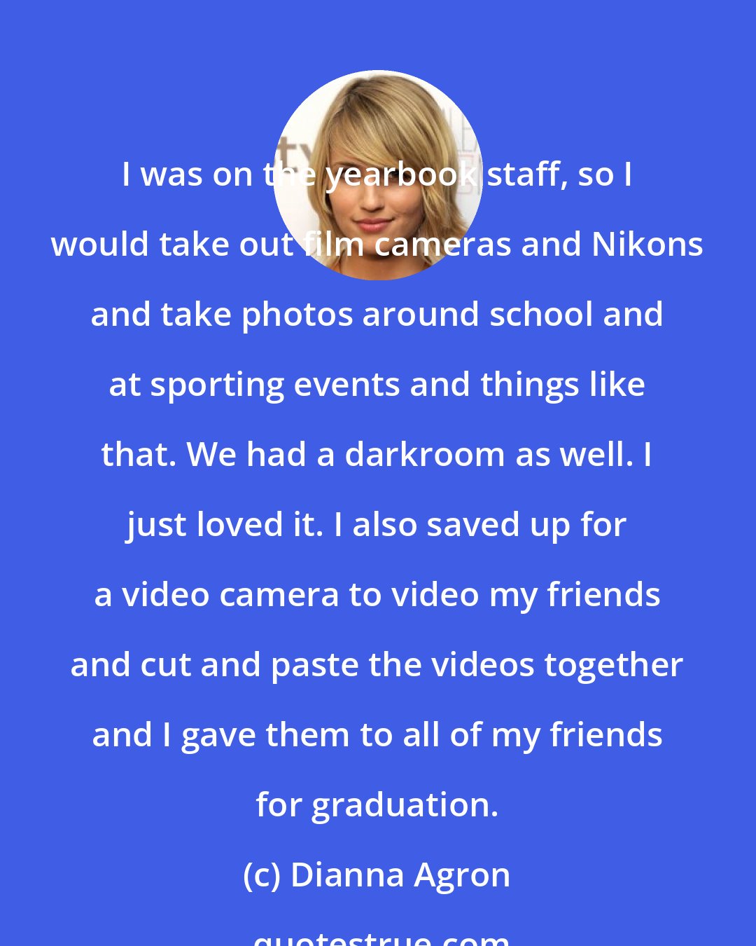 Dianna Agron: I was on the yearbook staff, so I would take out film cameras and Nikons and take photos around school and at sporting events and things like that. We had a darkroom as well. I just loved it. I also saved up for a video camera to video my friends and cut and paste the videos together and I gave them to all of my friends for graduation.