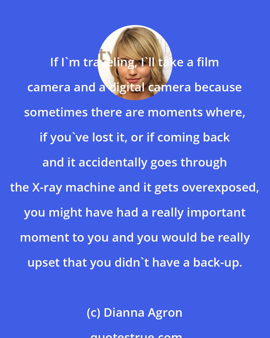 Dianna Agron: If I'm traveling, I'll take a film camera and a digital camera because sometimes there are moments where, if you've lost it, or if coming back and it accidentally goes through the X-ray machine and it gets overexposed, you might have had a really important moment to you and you would be really upset that you didn't have a back-up.