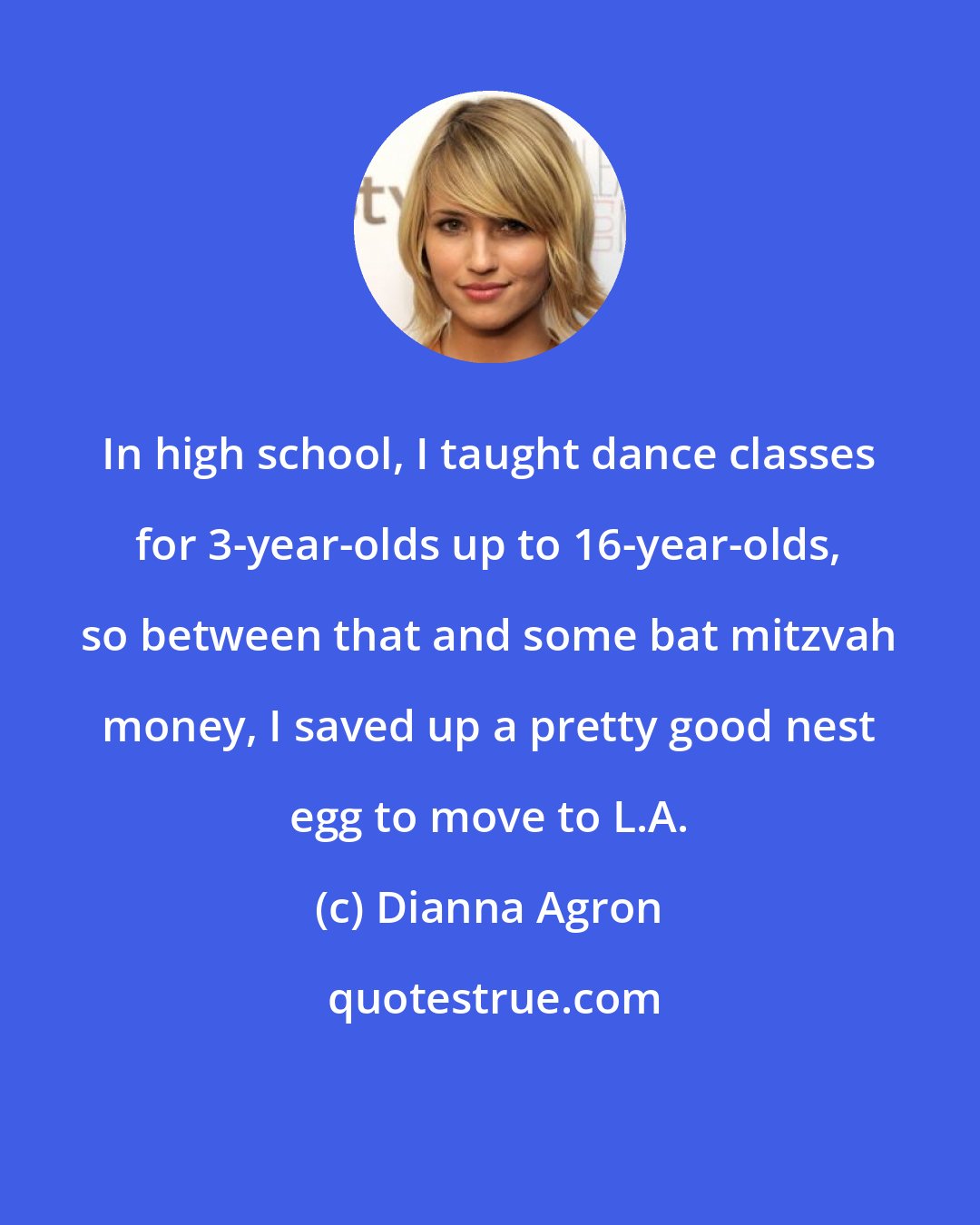 Dianna Agron: In high school, I taught dance classes for 3-year-olds up to 16-year-olds, so between that and some bat mitzvah money, I saved up a pretty good nest egg to move to L.A.