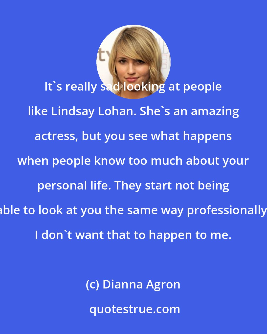 Dianna Agron: It's really sad looking at people like Lindsay Lohan. She's an amazing actress, but you see what happens when people know too much about your personal life. They start not being able to look at you the same way professionally. I don't want that to happen to me.