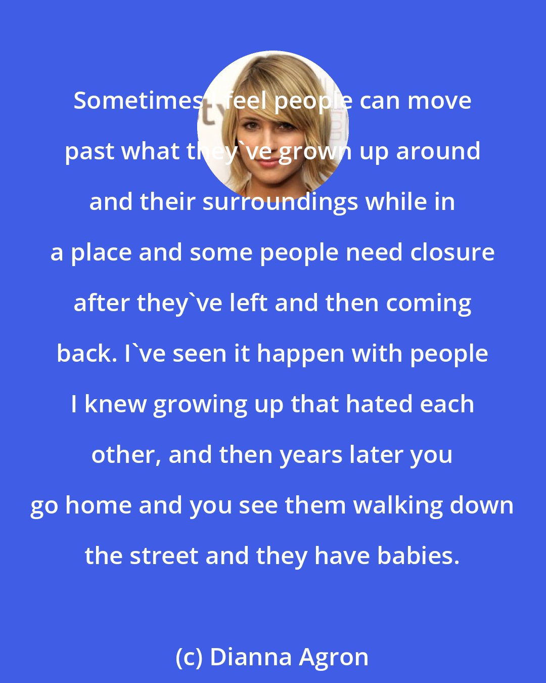 Dianna Agron: Sometimes I feel people can move past what they've grown up around and their surroundings while in a place and some people need closure after they've left and then coming back. I've seen it happen with people I knew growing up that hated each other, and then years later you go home and you see them walking down the street and they have babies.