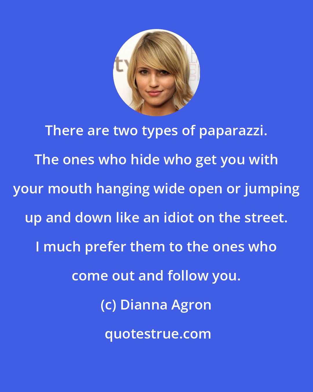 Dianna Agron: There are two types of paparazzi. The ones who hide who get you with your mouth hanging wide open or jumping up and down like an idiot on the street. I much prefer them to the ones who come out and follow you.