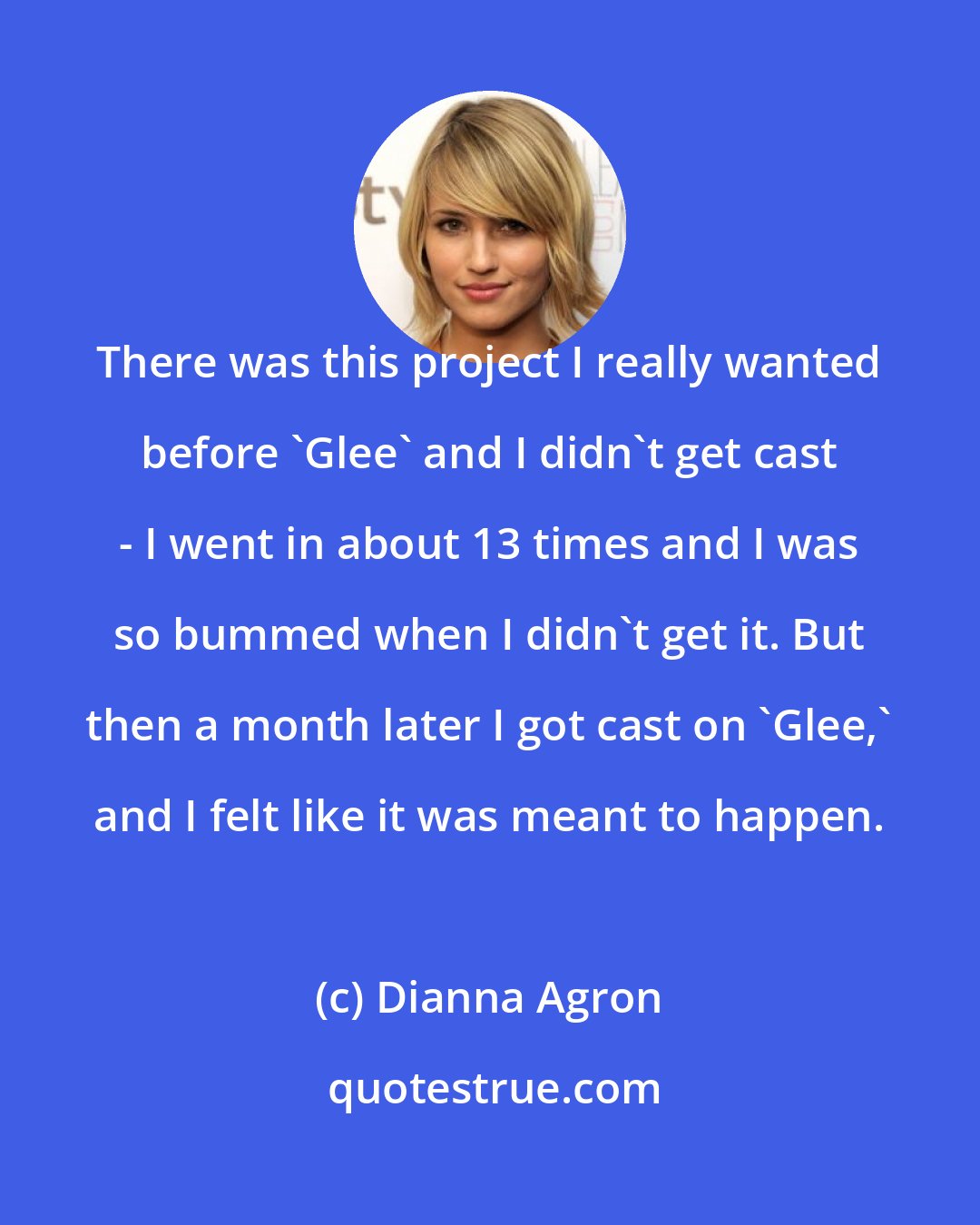 Dianna Agron: There was this project I really wanted before 'Glee' and I didn't get cast - I went in about 13 times and I was so bummed when I didn't get it. But then a month later I got cast on 'Glee,' and I felt like it was meant to happen.