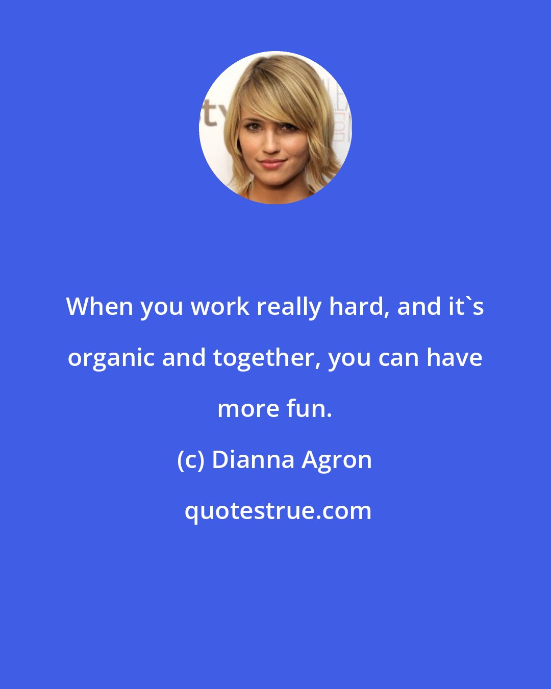 Dianna Agron: When you work really hard, and it's organic and together, you can have more fun.