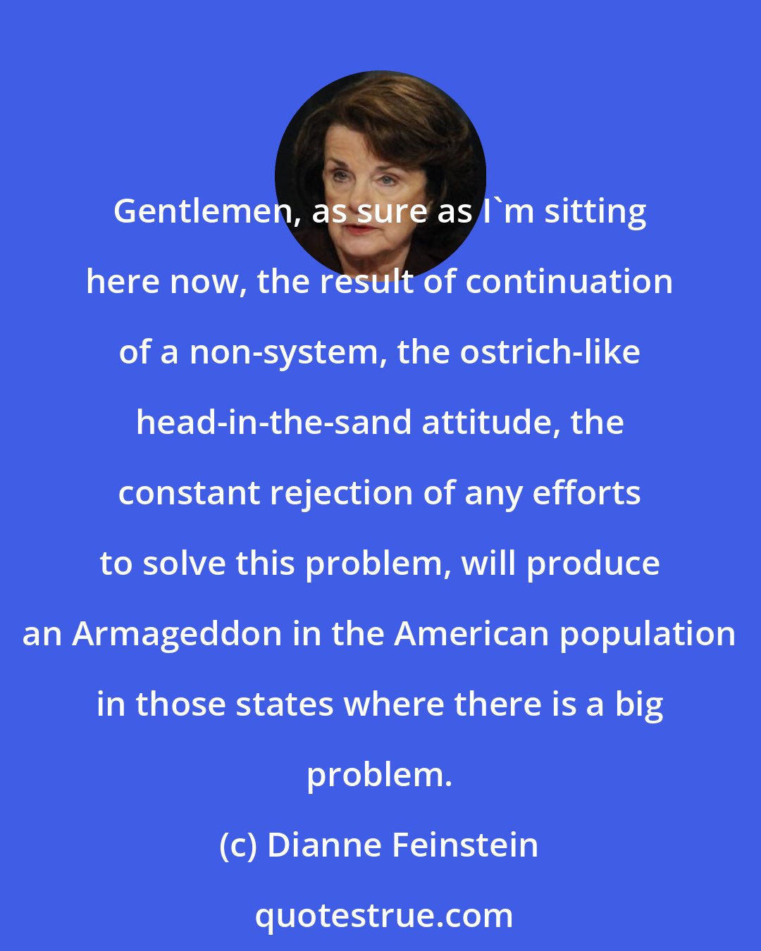 Dianne Feinstein: Gentlemen, as sure as I'm sitting here now, the result of continuation of a non-system, the ostrich-like head-in-the-sand attitude, the constant rejection of any efforts to solve this problem, will produce an Armageddon in the American population in those states where there is a big problem.
