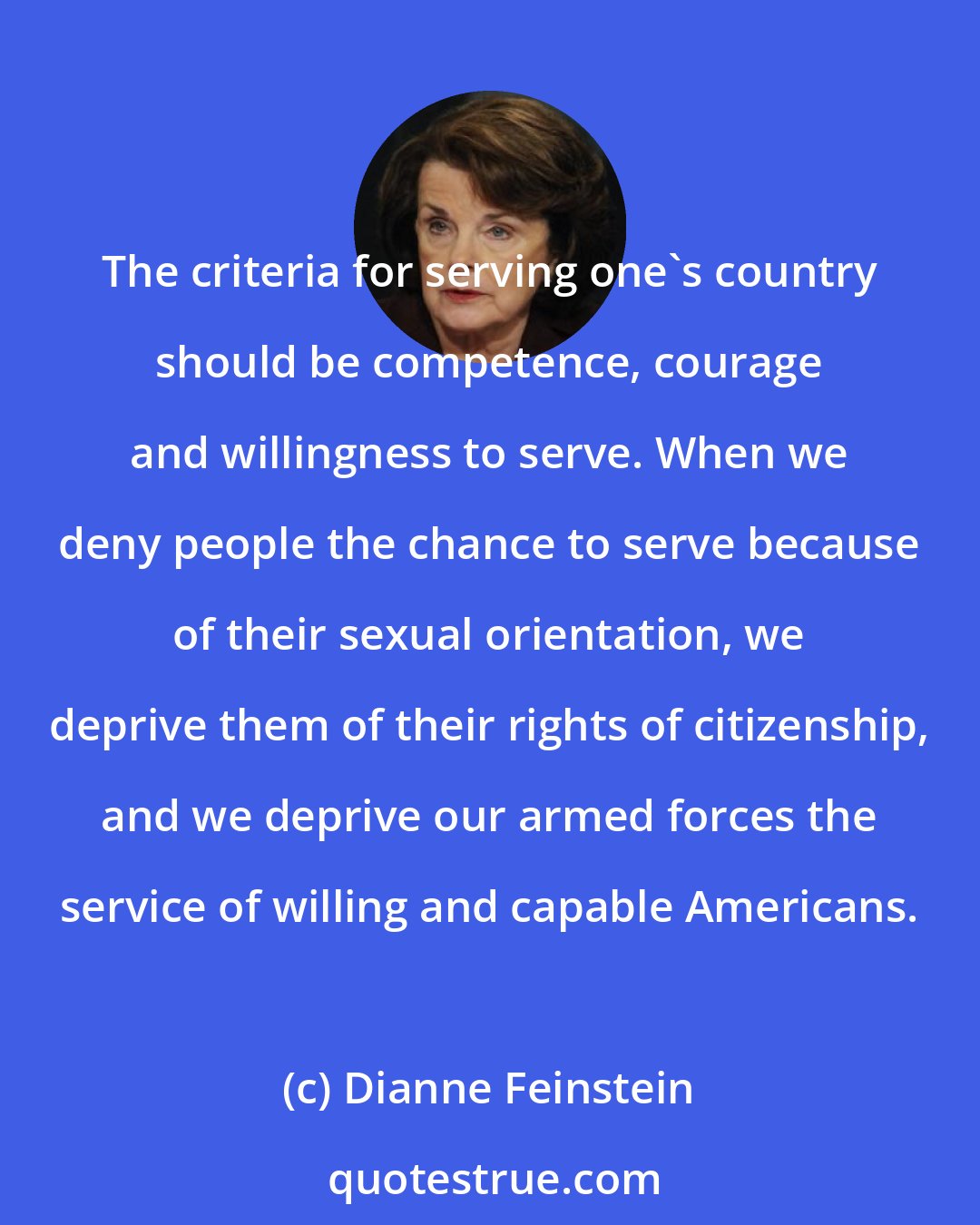 Dianne Feinstein: The criteria for serving one's country should be competence, courage and willingness to serve. When we deny people the chance to serve because of their sexual orientation, we deprive them of their rights of citizenship, and we deprive our armed forces the service of willing and capable Americans.