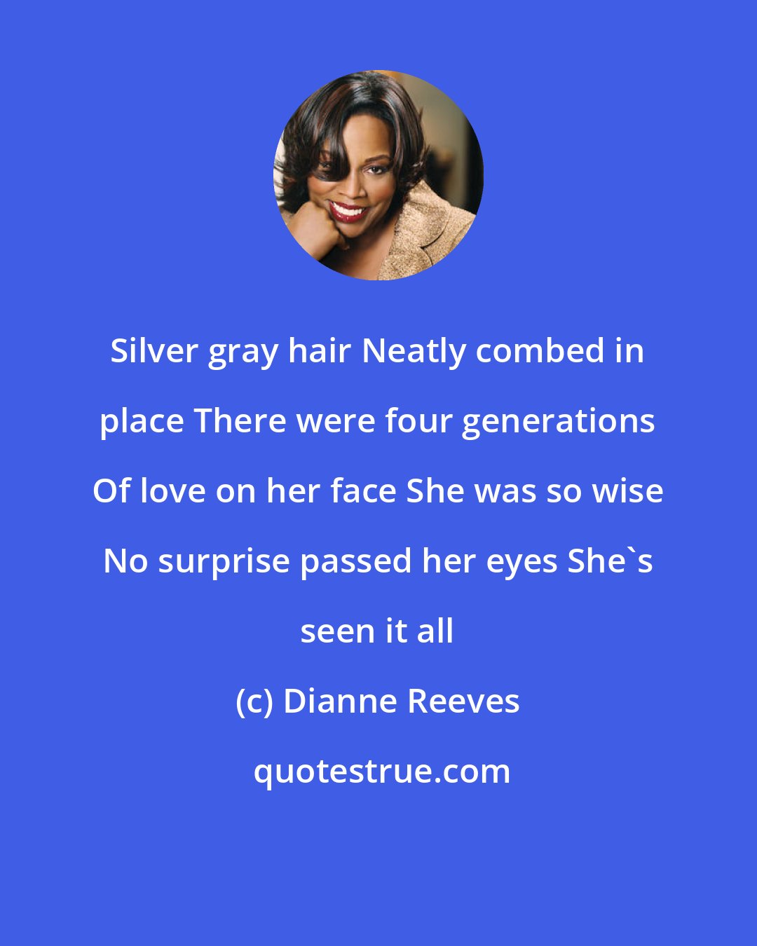 Dianne Reeves: Silver gray hair Neatly combed in place There were four generations Of love on her face She was so wise No surprise passed her eyes She's seen it all