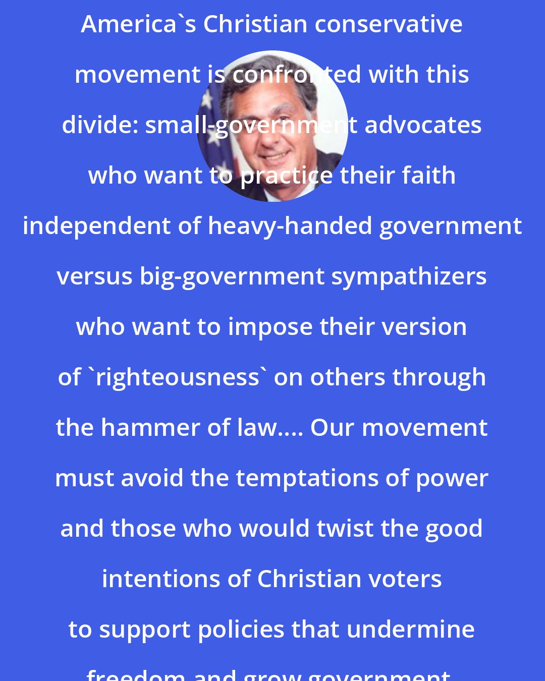 Dick Armey: America's Christian conservative movement is confronted with this divide: small-government advocates who want to practice their faith independent of heavy-handed government versus big-government sympathizers who want to impose their version of 'righteousness' on others through the hammer of law.... Our movement must avoid the temptations of power and those who would twist the good intentions of Christian voters to support policies that undermine freedom and grow government.