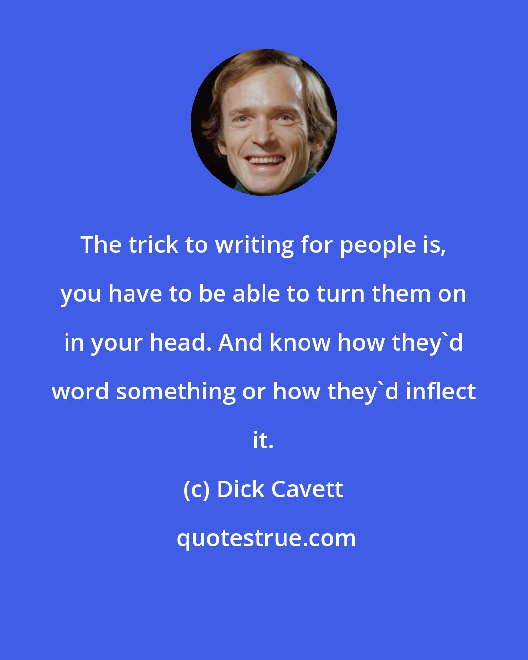 Dick Cavett: The trick to writing for people is, you have to be able to turn them on in your head. And know how they'd word something or how they'd inflect it.