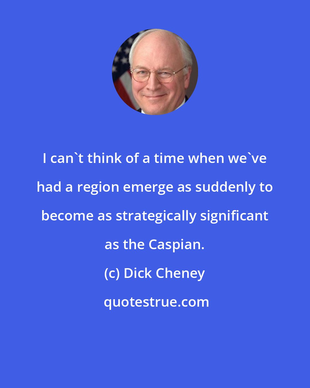 Dick Cheney: I can't think of a time when we've had a region emerge as suddenly to become as strategically significant as the Caspian.