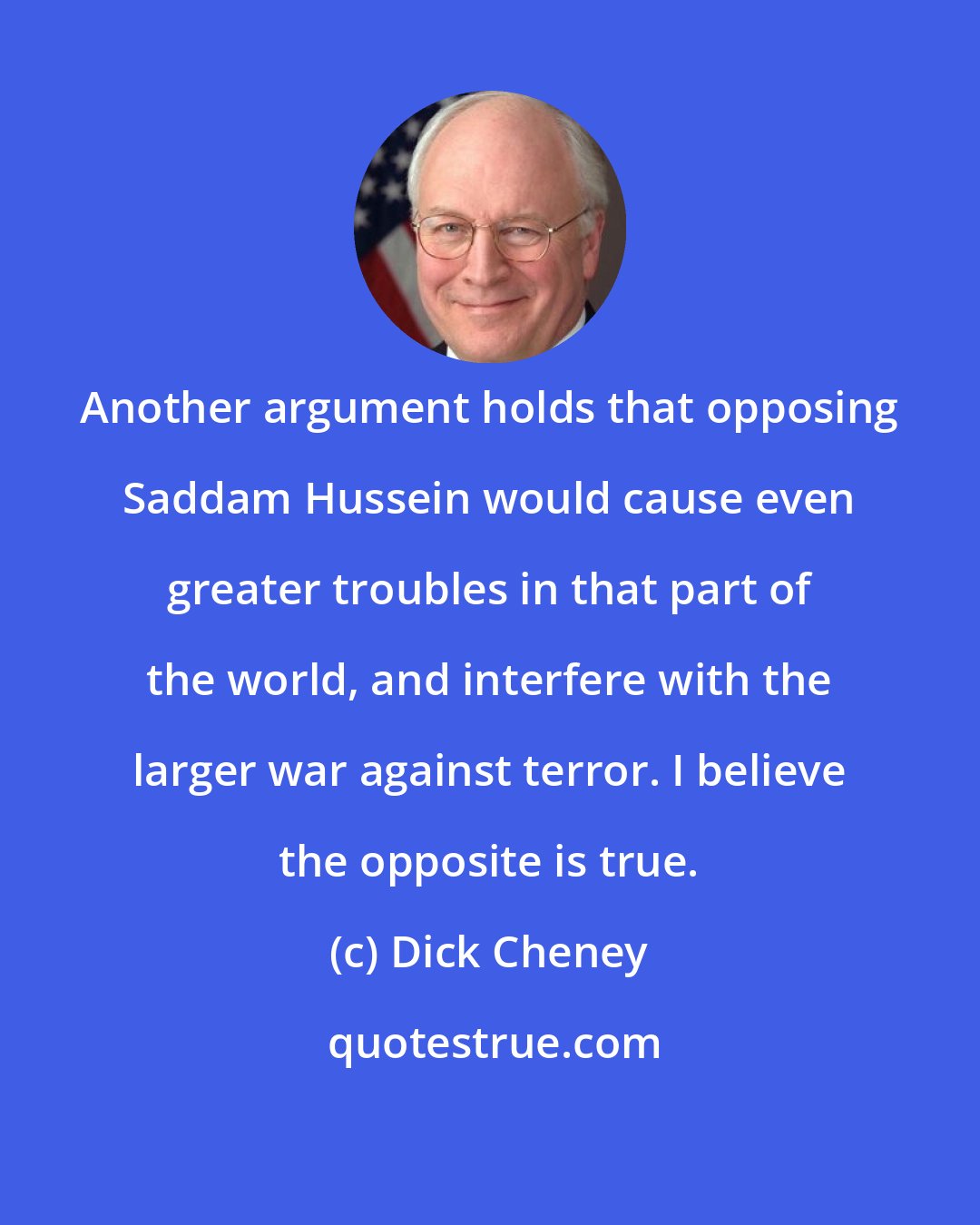 Dick Cheney: Another argument holds that opposing Saddam Hussein would cause even greater troubles in that part of the world, and interfere with the larger war against terror. I believe the opposite is true.