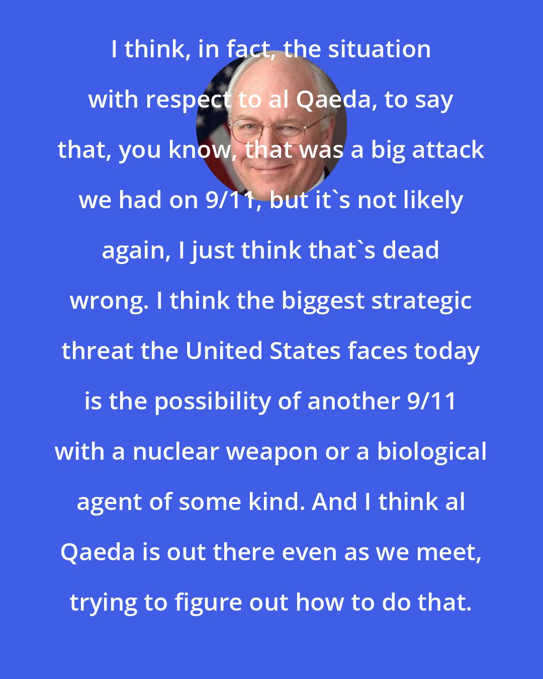 Dick Cheney: I think, in fact, the situation with respect to al Qaeda, to say that, you know, that was a big attack we had on 9/11, but it's not likely again, I just think that's dead wrong. I think the biggest strategic threat the United States faces today is the possibility of another 9/11 with a nuclear weapon or a biological agent of some kind. And I think al Qaeda is out there even as we meet, trying to figure out how to do that.