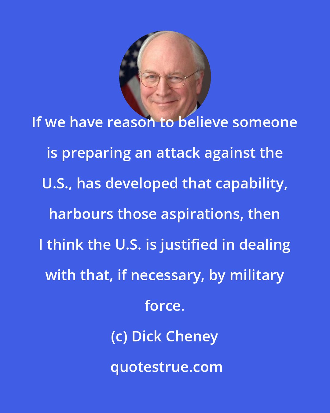 Dick Cheney: If we have reason to believe someone is preparing an attack against the U.S., has developed that capability, harbours those aspirations, then I think the U.S. is justified in dealing with that, if necessary, by military force.