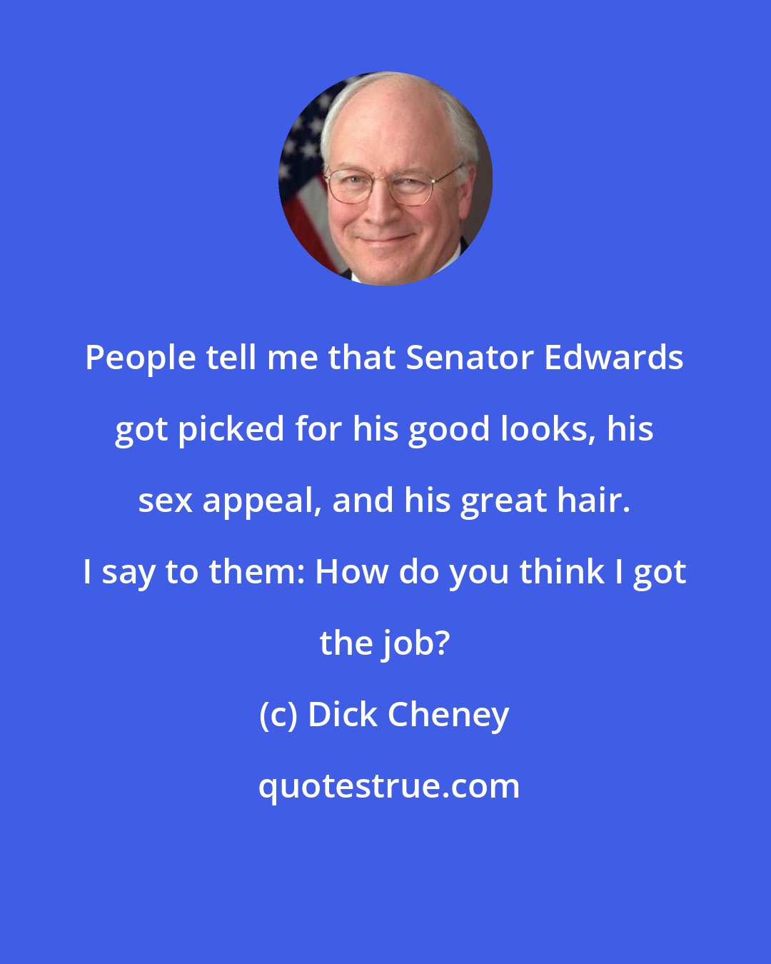 Dick Cheney: People tell me that Senator Edwards got picked for his good looks, his sex appeal, and his great hair. I say to them: How do you think I got the job?