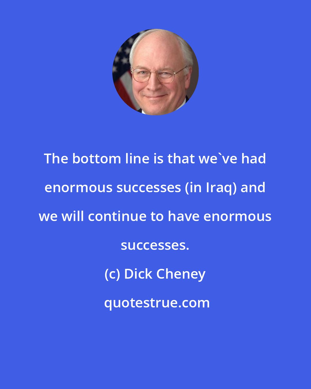 Dick Cheney: The bottom line is that we've had enormous successes (in Iraq) and we will continue to have enormous successes.