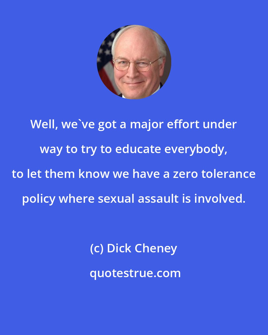 Dick Cheney: Well, we've got a major effort under way to try to educate everybody, to let them know we have a zero tolerance policy where sexual assault is involved.