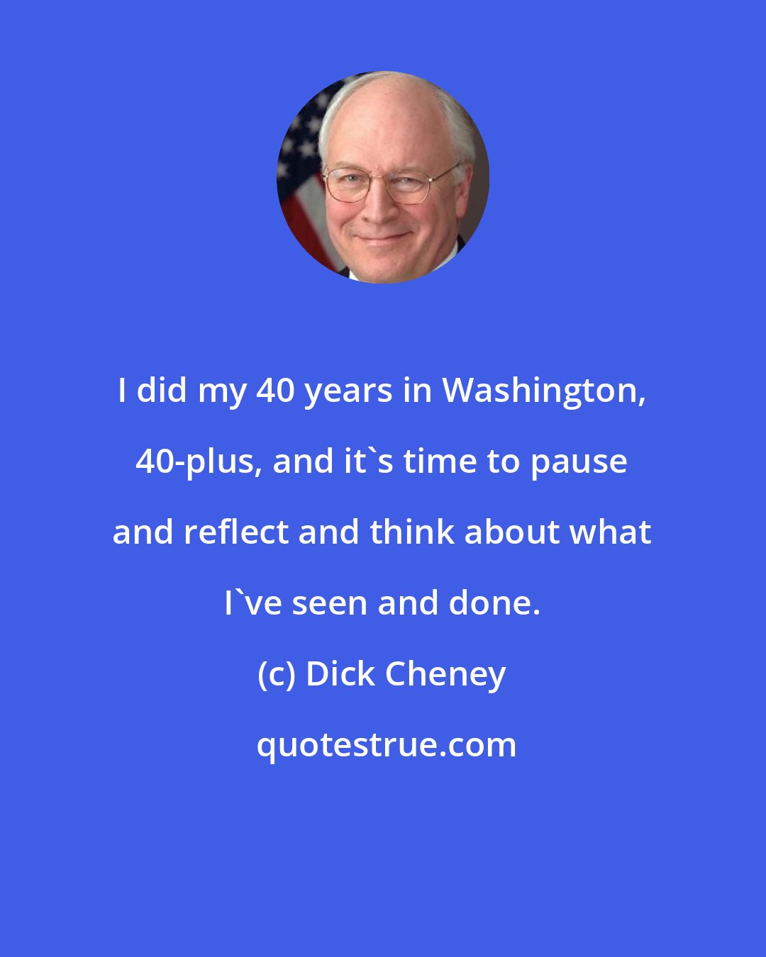 Dick Cheney: I did my 40 years in Washington, 40-plus, and it's time to pause and reflect and think about what I've seen and done.