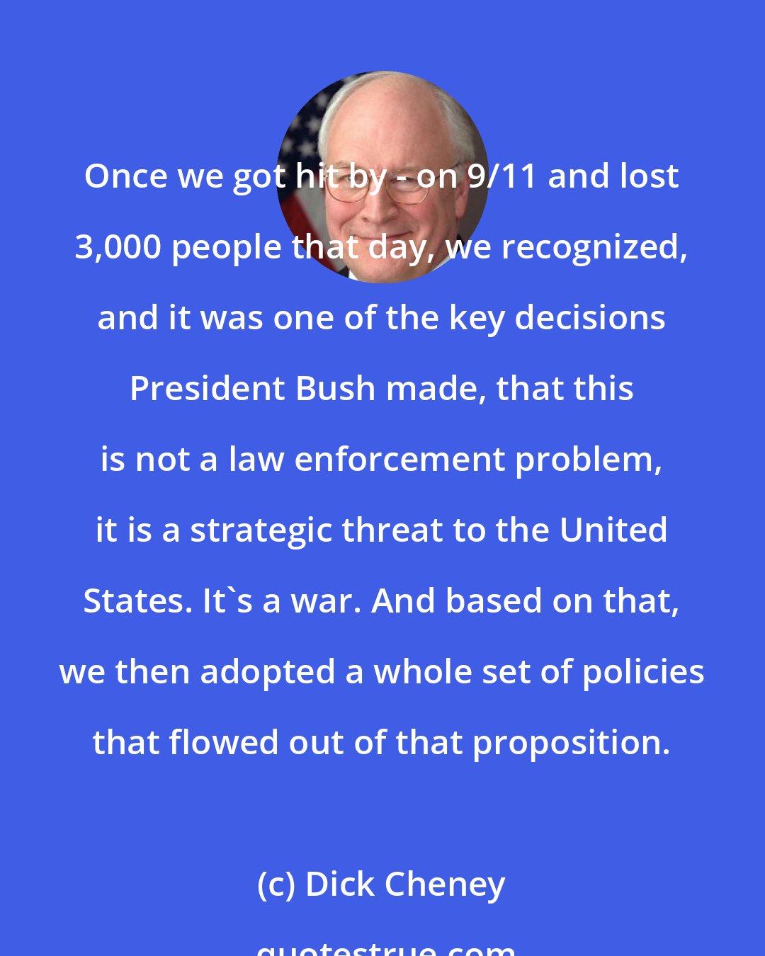 Dick Cheney: Once we got hit by - on 9/11 and lost 3,000 people that day, we recognized, and it was one of the key decisions President Bush made, that this is not a law enforcement problem, it is a strategic threat to the United States. It's a war. And based on that, we then adopted a whole set of policies that flowed out of that proposition.