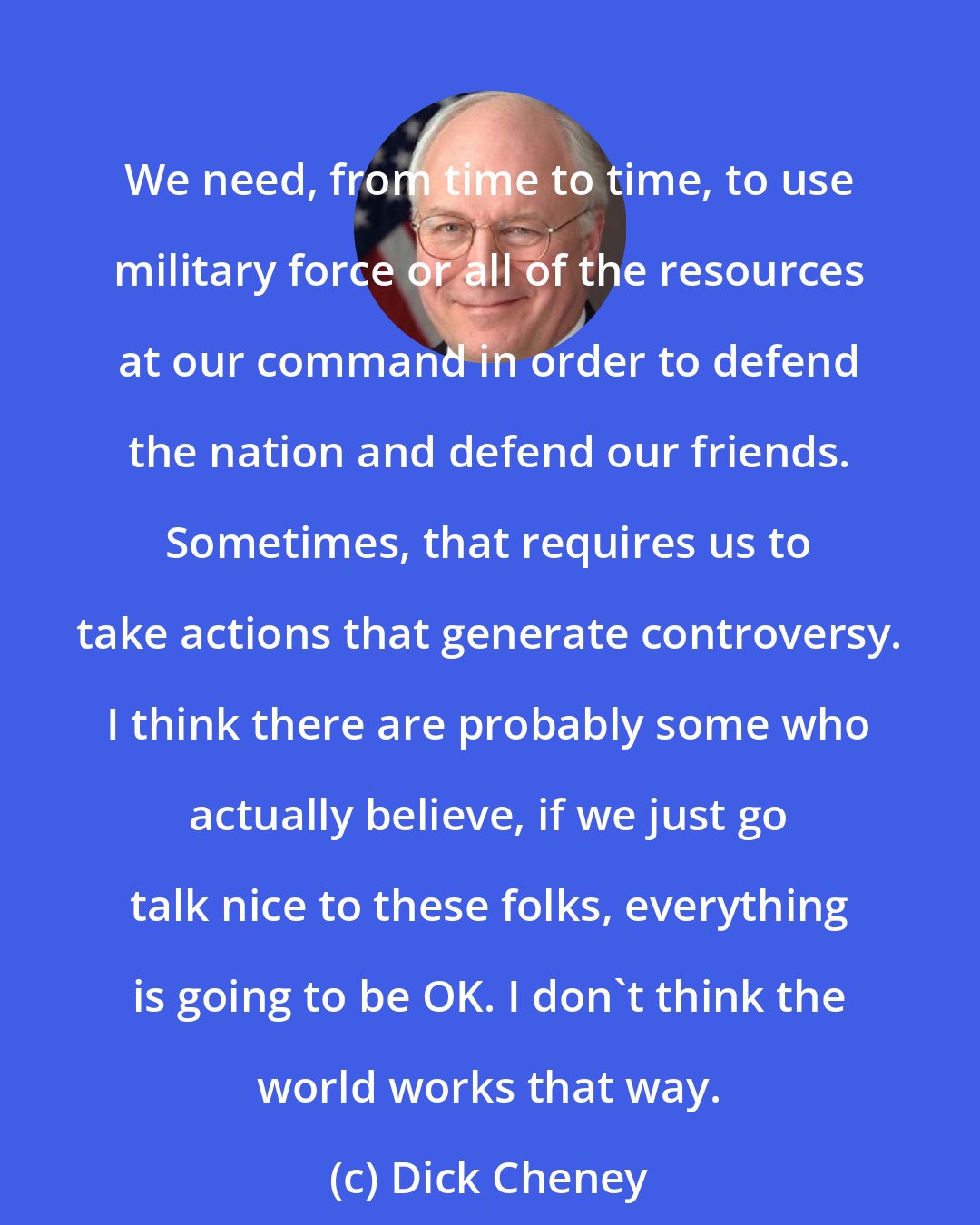 Dick Cheney: We need, from time to time, to use military force or all of the resources at our command in order to defend the nation and defend our friends. Sometimes, that requires us to take actions that generate controversy. I think there are probably some who actually believe, if we just go talk nice to these folks, everything is going to be OK. I don't think the world works that way.