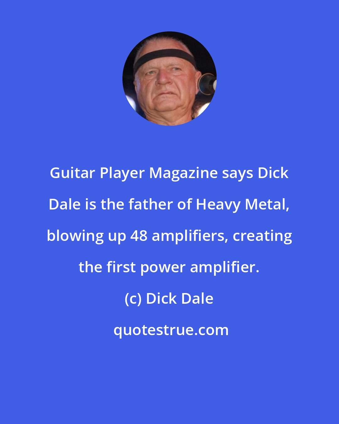 Dick Dale: Guitar Player Magazine says Dick Dale is the father of Heavy Metal, blowing up 48 amplifiers, creating the first power amplifier.