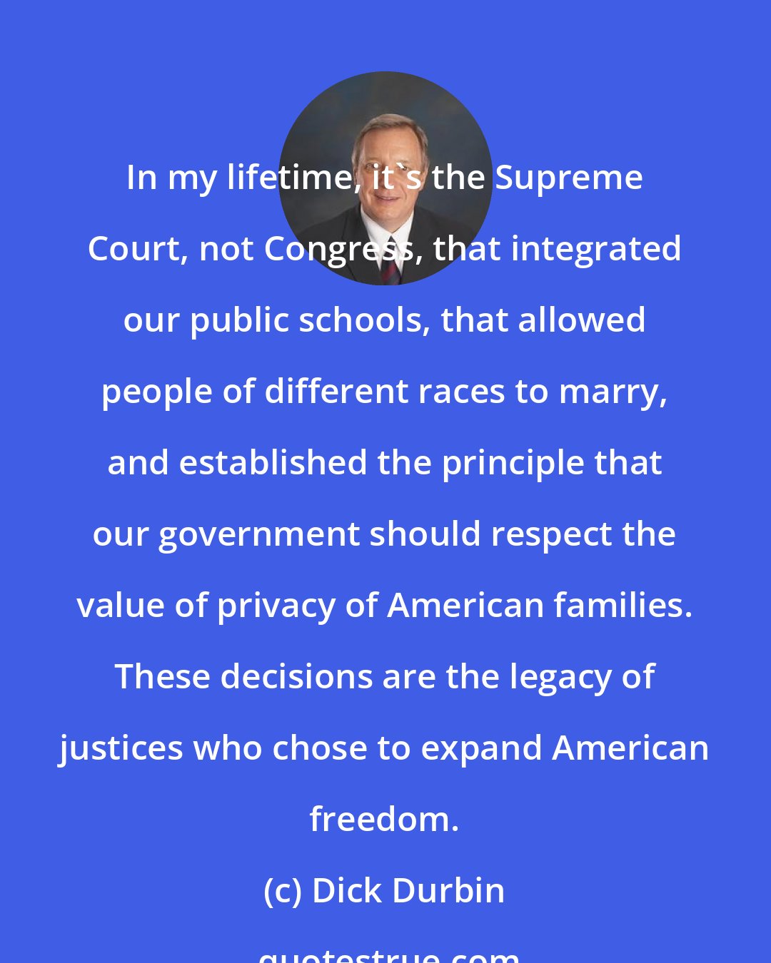 Dick Durbin: In my lifetime, it's the Supreme Court, not Congress, that integrated our public schools, that allowed people of different races to marry, and established the principle that our government should respect the value of privacy of American families. These decisions are the legacy of justices who chose to expand American freedom.