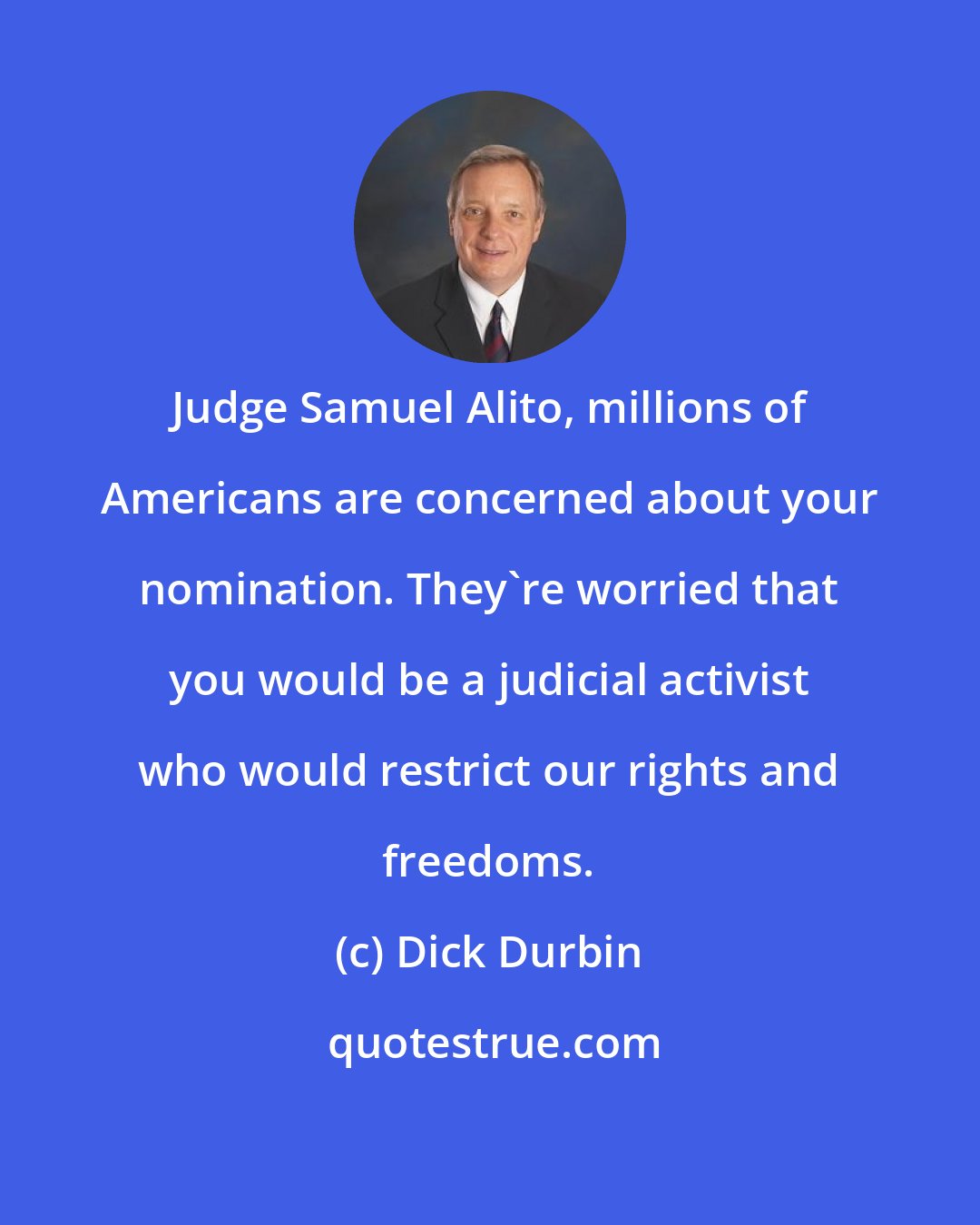 Dick Durbin: Judge Samuel Alito, millions of Americans are concerned about your nomination. They're worried that you would be a judicial activist who would restrict our rights and freedoms.