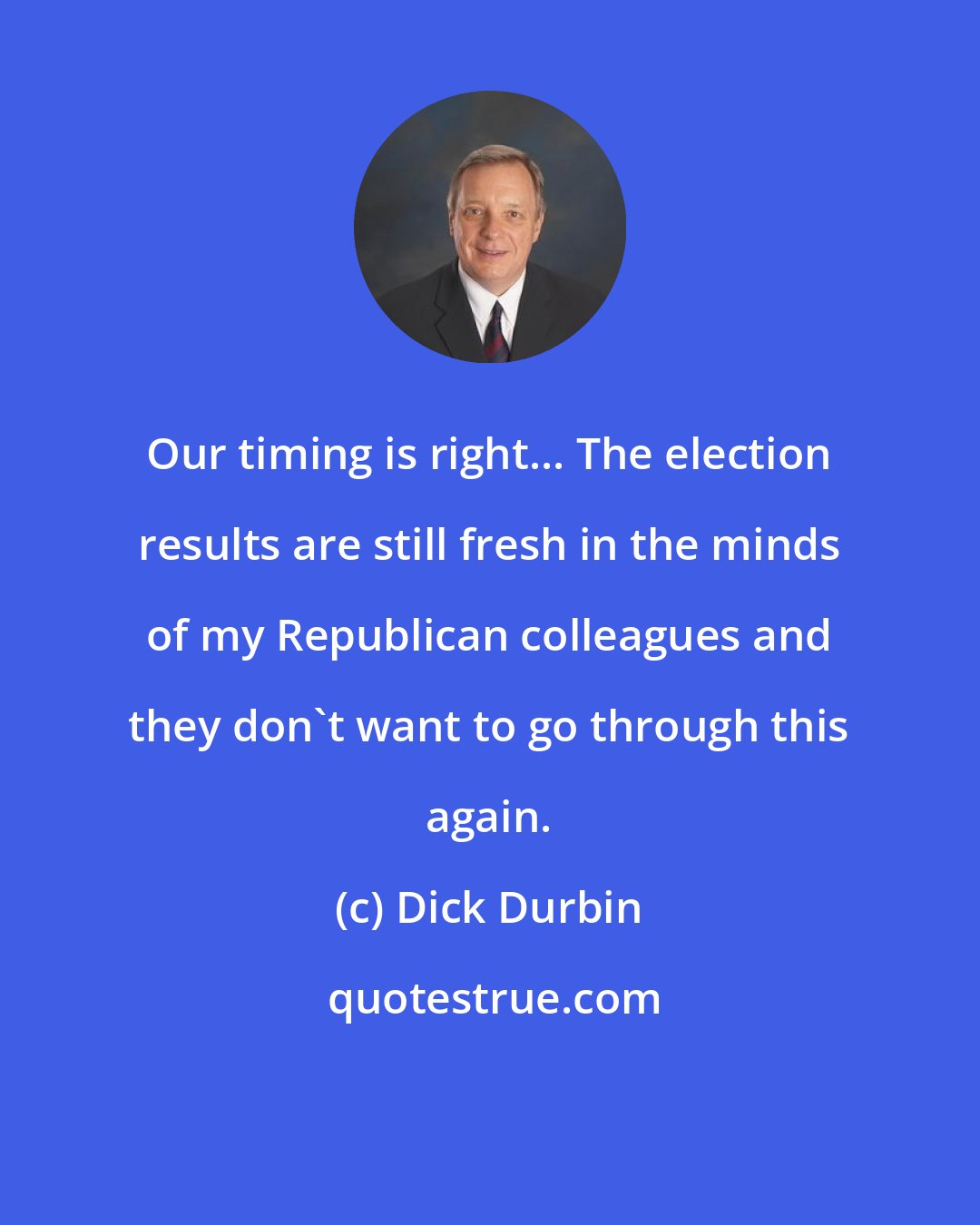 Dick Durbin: Our timing is right... The election results are still fresh in the minds of my Republican colleagues and they don't want to go through this again.