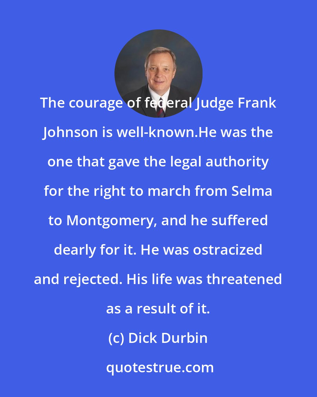 Dick Durbin: The courage of federal Judge Frank Johnson is well-known.He was the one that gave the legal authority for the right to march from Selma to Montgomery, and he suffered dearly for it. He was ostracized and rejected. His life was threatened as a result of it.