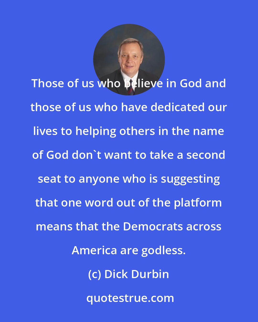 Dick Durbin: Those of us who believe in God and those of us who have dedicated our lives to helping others in the name of God don't want to take a second seat to anyone who is suggesting that one word out of the platform means that the Democrats across America are godless.