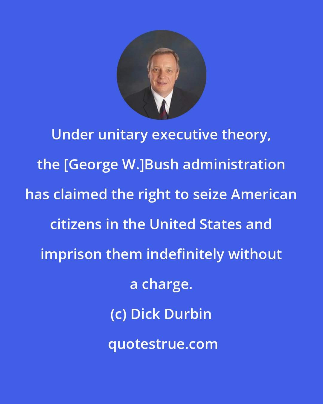 Dick Durbin: Under unitary executive theory, the [George W.]Bush administration has claimed the right to seize American citizens in the United States and imprison them indefinitely without a charge.