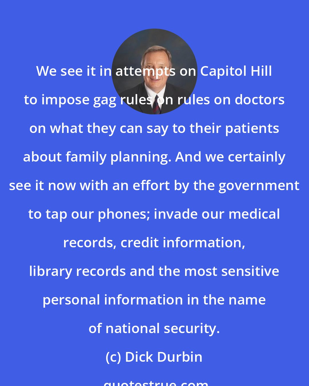 Dick Durbin: We see it in attempts on Capitol Hill to impose gag rules on rules on doctors on what they can say to their patients about family planning. And we certainly see it now with an effort by the government to tap our phones; invade our medical records, credit information, library records and the most sensitive personal information in the name of national security.