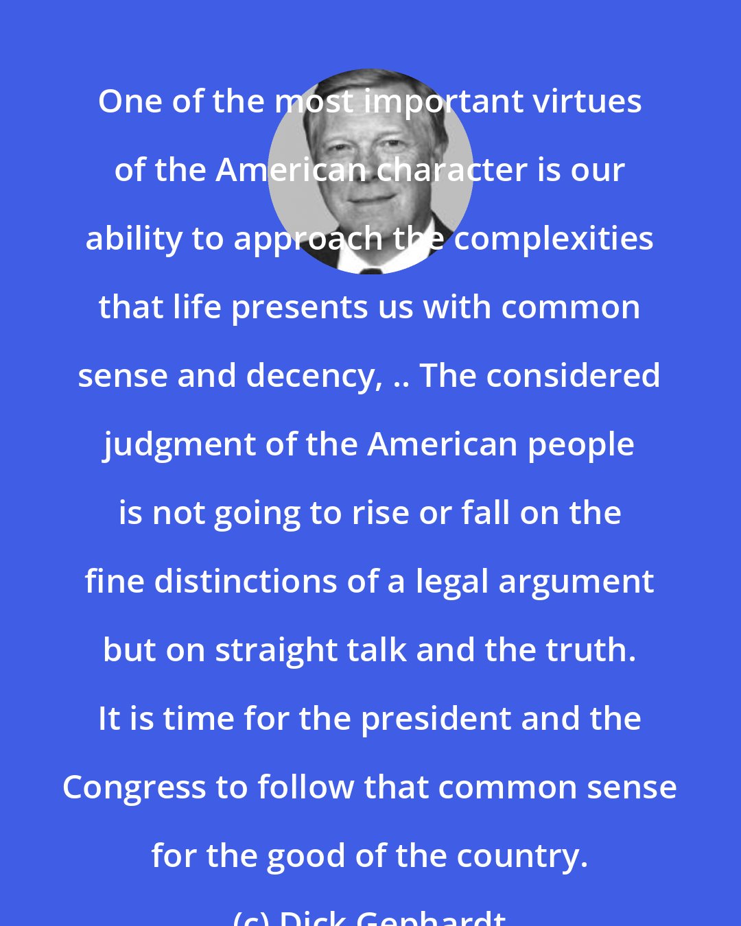 Dick Gephardt: One of the most important virtues of the American character is our ability to approach the complexities that life presents us with common sense and decency, .. The considered judgment of the American people is not going to rise or fall on the fine distinctions of a legal argument but on straight talk and the truth. It is time for the president and the Congress to follow that common sense for the good of the country.