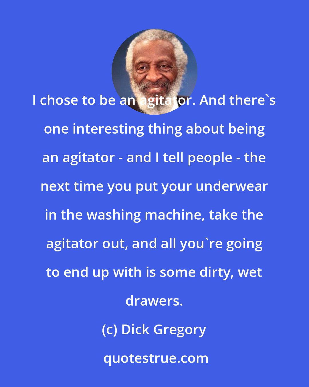 Dick Gregory: I chose to be an agitator. And there's one interesting thing about being an agitator - and I tell people - the next time you put your underwear in the washing machine, take the agitator out, and all you're going to end up with is some dirty, wet drawers.