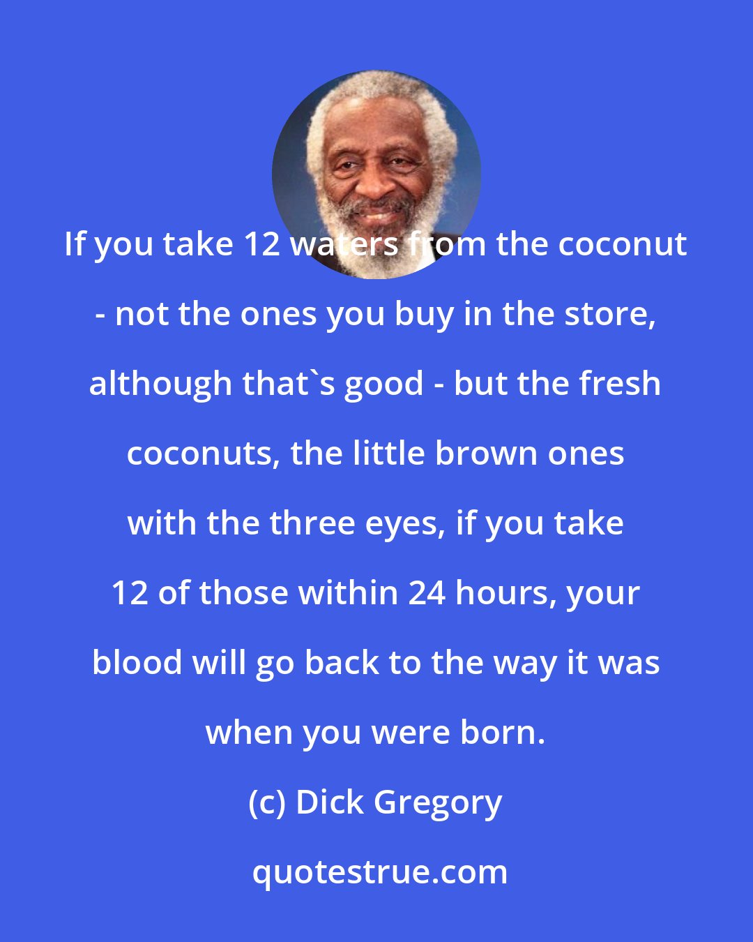 Dick Gregory: If you take 12 waters from the coconut - not the ones you buy in the store, although that's good - but the fresh coconuts, the little brown ones with the three eyes, if you take 12 of those within 24 hours, your blood will go back to the way it was when you were born.