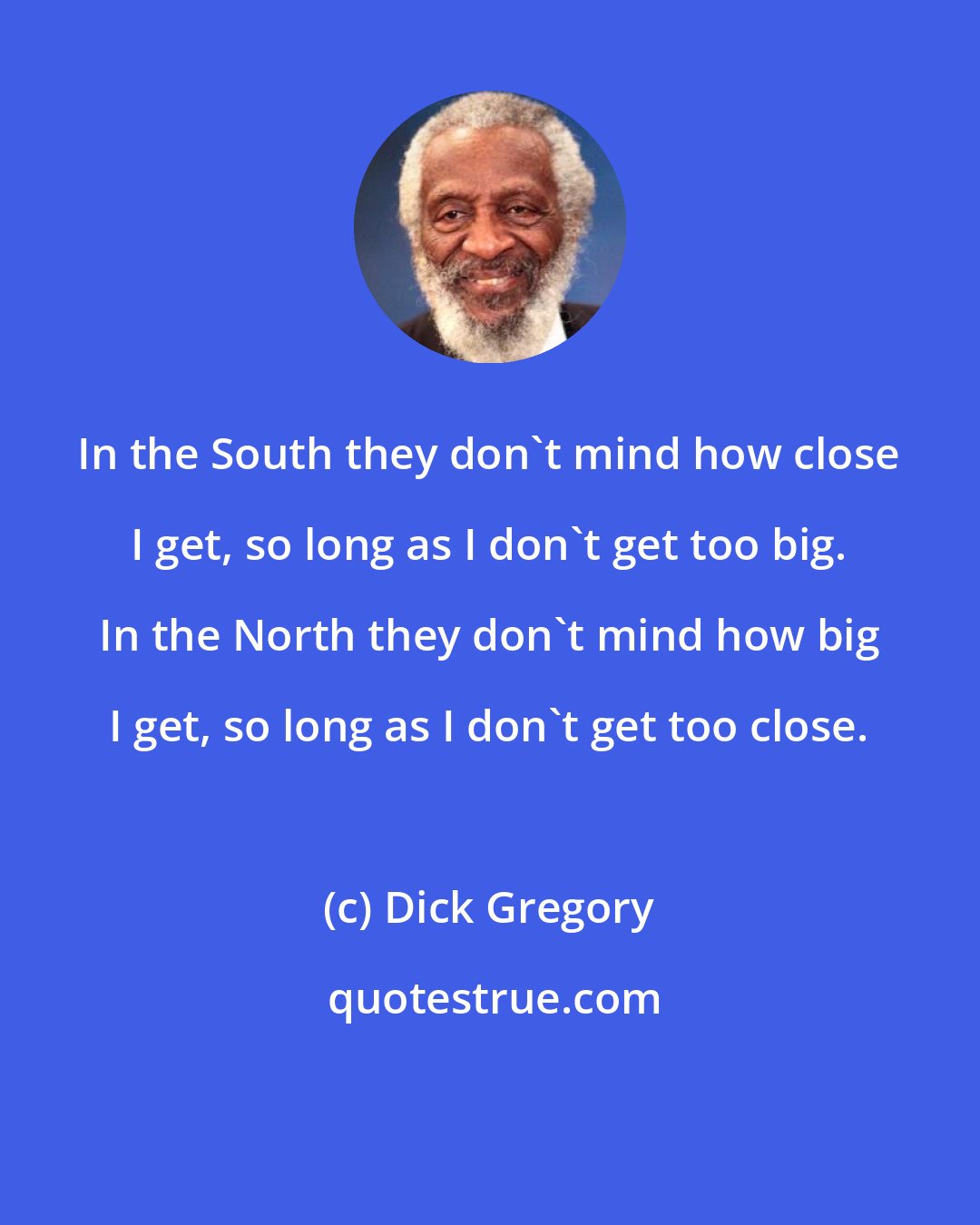 Dick Gregory: In the South they don't mind how close I get, so long as I don't get too big. In the North they don't mind how big I get, so long as I don't get too close.