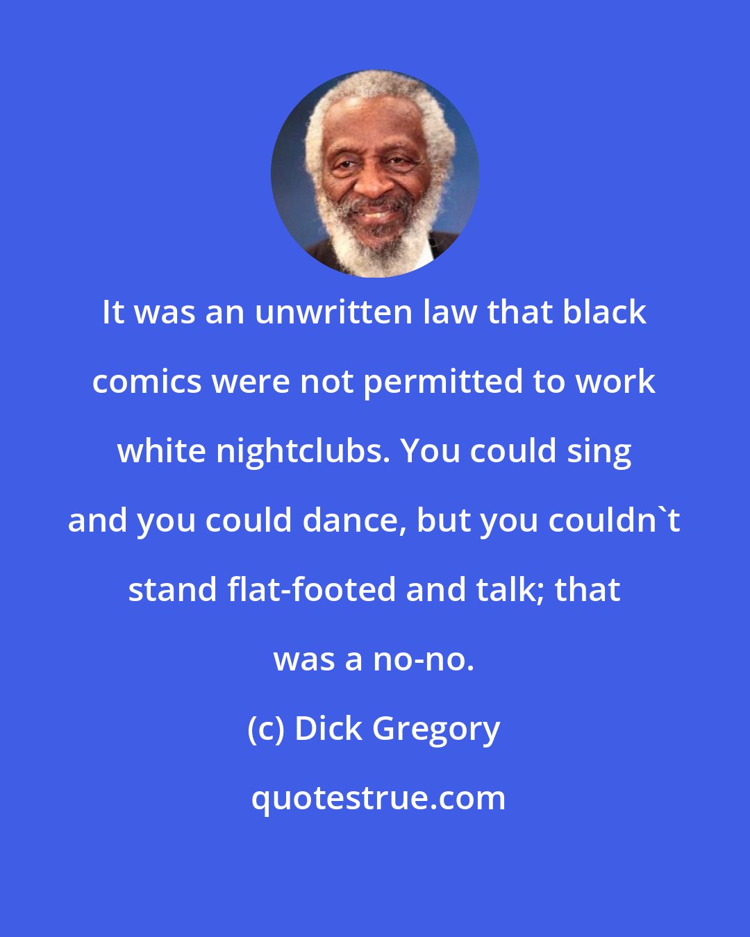 Dick Gregory: It was an unwritten law that black comics were not permitted to work white nightclubs. You could sing and you could dance, but you couldn't stand flat-footed and talk; that was a no-no.