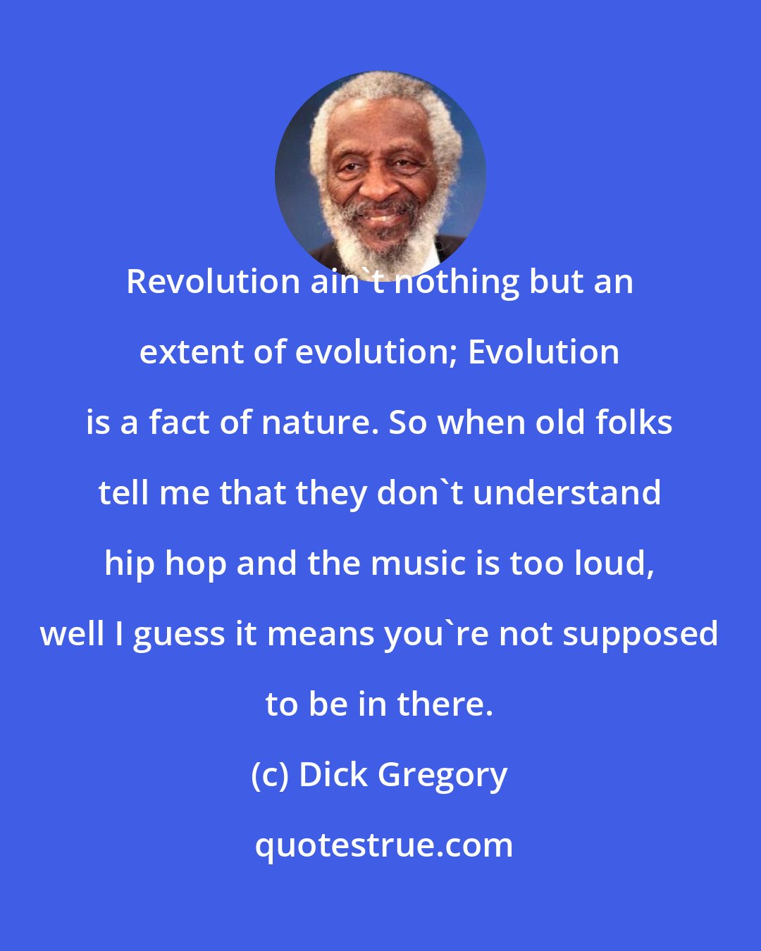 Dick Gregory: Revolution ain't nothing but an extent of evolution; Evolution is a fact of nature. So when old folks tell me that they don't understand hip hop and the music is too loud, well I guess it means you're not supposed to be in there.