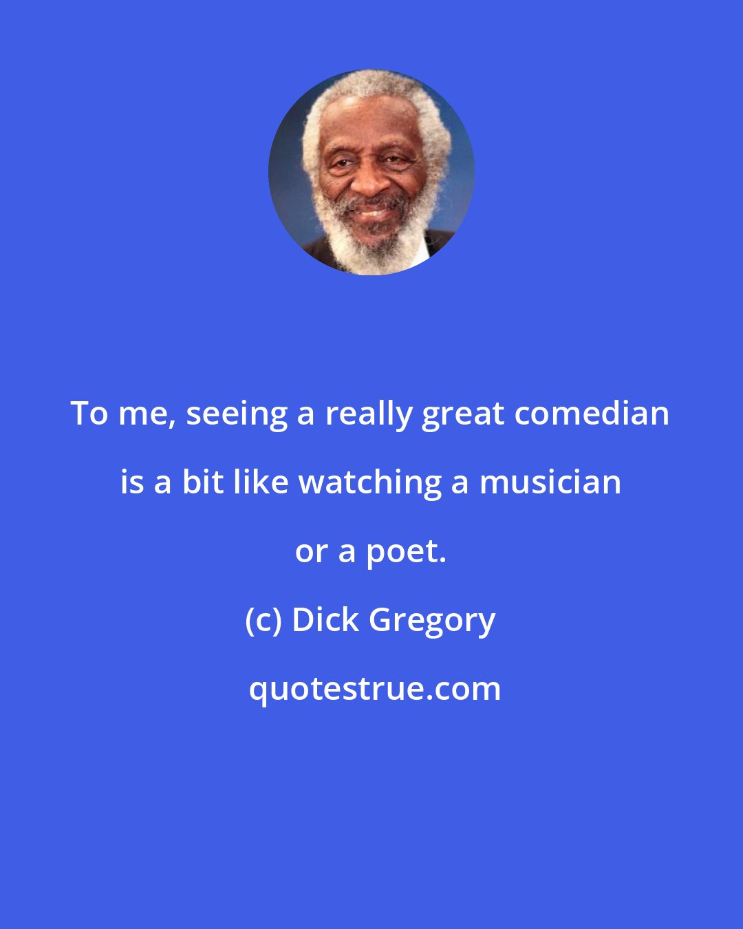 Dick Gregory: To me, seeing a really great comedian is a bit like watching a musician or a poet.