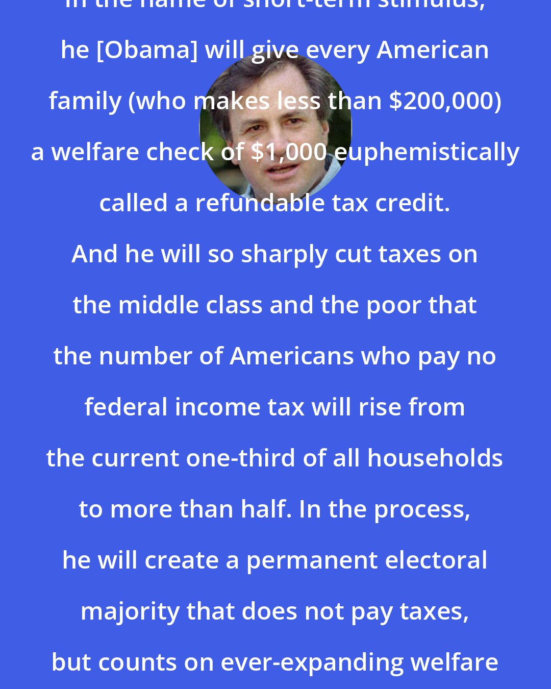 Dick Morris: In the name of short-term stimulus, he [Obama] will give every American family (who makes less than $200,000) a welfare check of $1,000 euphemistically called a refundable tax credit. And he will so sharply cut taxes on the middle class and the poor that the number of Americans who pay no federal income tax will rise from the current one-third of all households to more than half. In the process, he will create a permanent electoral majority that does not pay taxes, but counts on ever-expanding welfare checks from the government.