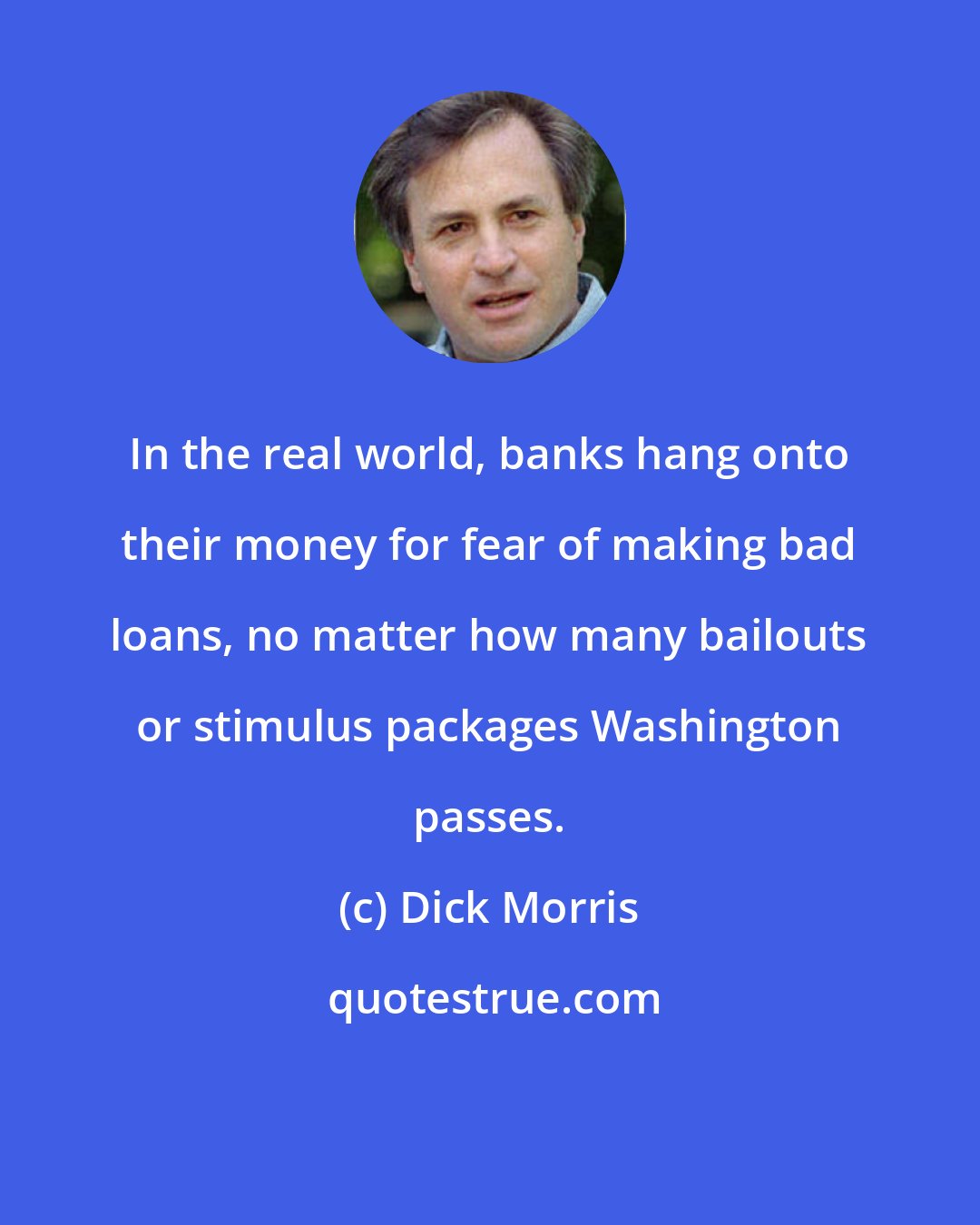 Dick Morris: In the real world, banks hang onto their money for fear of making bad loans, no matter how many bailouts or stimulus packages Washington passes.