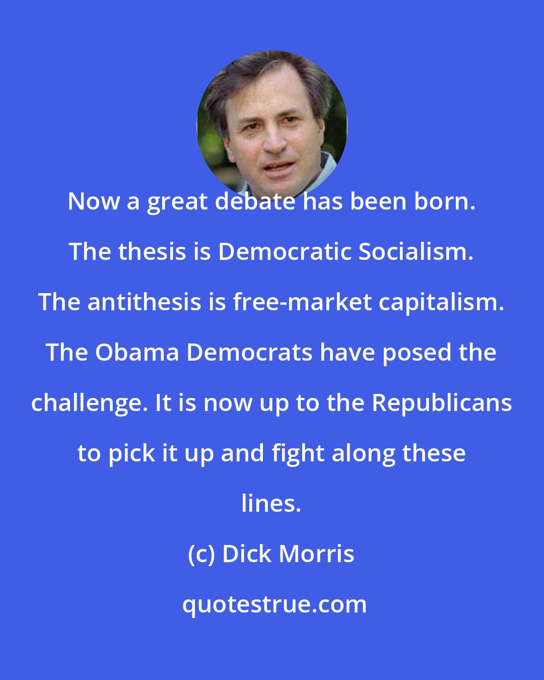 Dick Morris: Now a great debate has been born. The thesis is Democratic Socialism. The antithesis is free-market capitalism. The Obama Democrats have posed the challenge. It is now up to the Republicans to pick it up and fight along these lines.