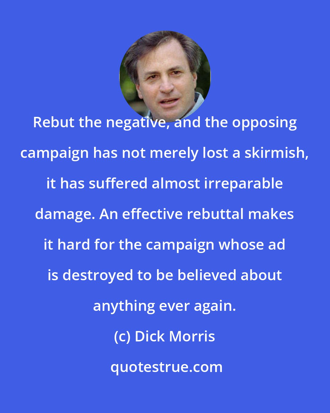 Dick Morris: Rebut the negative, and the opposing campaign has not merely lost a skirmish, it has suffered almost irreparable damage. An effective rebuttal makes it hard for the campaign whose ad is destroyed to be believed about anything ever again.